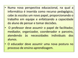 • Numa nova perspectiva educacional, na qual a
informática é inserida como recurso pedagógico,
cabe às escolas um novo papel, proporcionando o
trabalho em equipe e enfatizando a capacidade
do aluno de pensar e tomar decisões.
• O professor deve assumir o papel de facilitador,
mediador, organizador, coordenador e parceiro,
atendendo às necessidades individuais dos
alunos.
• O educador deve assumir uma nova postura no
processo de ensino-aprendizagem.
 