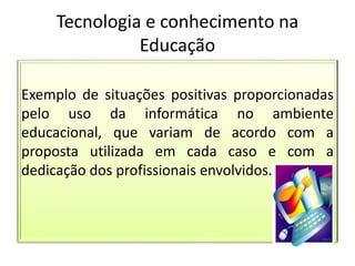 Tecnologia e conhecimento na
Educação
Exemplo de situações positivas proporcionadas
pelo uso da informática no ambiente
educacional, que variam de acordo com a
proposta utilizada em cada caso e com a
dedicação dos profissionais envolvidos.
 