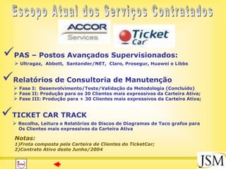 PAS – Postos Avançados Supervisionados:
   Ultragaz, Abbott, Santander/NET, Claro, Prosegur, Huawei e Libbs


Relatórios de Consultoria de Manutenção
   Fase I: Desenvolvimento/Teste/Validação da Metodologia (Concluído)
   Fase II: Produção para os 30 Clientes mais expressivos da Carteira Ativa;
   Fase III: Produção para + 30 Clientes mais expressivos da Carteira Ativa;


TICKET CAR TRACK
   Recolha, Leitura e Relatórios de Discos de Diagramas de Taco grafos para
    Os Clientes mais expressivos da Carteira Ativa

  Notas:
  1)Frota composta pela Carteira de Clientes do TicketCar;
  2)Contrato Ativo deste Junho/2004
 