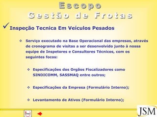 Inspeção Tecnica Em Veículos Pesados
      Serviço executado na Base Operacional das empresas, através
        de cronograma de visitas a ser desenvolvido junto à nossa
        equipe de Inspetores e Consultores Técnicos, com os
        seguintes focos:


         Especificações dos Orgãos Fiscalizadores como
           SINDICOMM, SASSMAQ entre outros;


         Especificações da Empresa (Formulário Interno);


         Levantamento de Ativos (Formulário Interno);
 