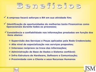  A empresa focará esforços e RH em sua atividade fim;

 Identificação de oportunidades de melhorias tanto Financeiras como
  Operacionais durante todos os processos;

Consistência e confiabilidade nas informações prestadas em função dos
   itens abaixo:

     Supervisão dos Serviços e Peças aplicados pela Rede Credenciada;
     Alto nível de especialização nos serviços propostos;
     Interesse recíproco na troca das informações;
     Administração de Base de Dados e Sistema confiável;
     Infra Estrutura de Hardware, Software e Comunicação;
     Proximidade com o Cliente e seus Recursos Humanos
 