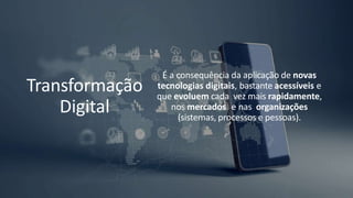 Transformação
Digital
É a consequência da aplicação de novas
tecnologias digitais, bastante acessíveis e
que evoluem cada vez mais rapidamente,
nos mercados e nas organizações
(sistemas, processos e pessoas).
 