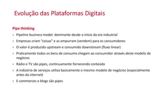 Evolução das Plataformas Digitais
Pipe thinking
› Pipeline business model: dominante desde o início da era industrial
› Empresas criam “coisas” e as empurram (vendem) para os consumidores
› O valor é produzido upstream e consumido downstream (fluxo linear)
› Praticamente todos os bens de consumo chegam ao consumidor através deste modelo de
negócios
› Rádio e TV são pipes, continuamente fornecendo conteúdo
› A indústria de serviços utiliza basicamente o mesmo modelo de negócios (especialmente
antes da internet)
› E-commerces e blogs são pipes
 
