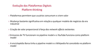 Evolução das Plataformas Digitais
Platform thinking
› Plataformas permitem que usuários consumam e criem valor
› Mudança bastante significativa em relação a qualquer modelo de negócios da era
industrial
› Criação de valor proporcional à força dos network effects existentes
› Emissoras de TV funcionam no pipeline model e o YouTube funciona como platform
model
› A enciclopédia Barsa tinha o pipeline model e o Wikipedia foi concebido no platform
model
 