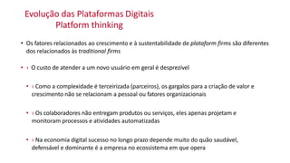 Evolução das Plataformas Digitais
Platform thinking
• Os fatores relacionados ao crescimento e à sustentabilidade de plataform firms são diferentes
dos relacionados às traditional firms
• › O custo de atender a um novo usuário em geral é desprezível
• › Como a complexidade é terceirizada (parceiros), os gargalos para a criação de valor e
crescimento não se relacionam a pessoal ou fatores organizacionais
• › Os colaboradores não entregam produtos ou serviços, eles apenas projetam e
monitoram processos e atividades automatizadas
• › Na economia digital sucesso no longo prazo depende muito do quão saudável,
defensável e dominante é a empresa no ecossistema em que opera
 