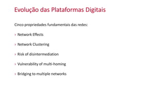 Evolução das Plataformas Digitais
Cinco propriedades fundamentais das redes:
› Network Effects
› Network Clustering
› Risk of disintermediation
› Vulnerability of multi-homing
› Bridging to multiple networks
 