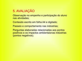 5. AVALIAÇÃO
Observação no empenho e participação do aluno
nas atividades;
Conteúdo escrito em folha A4 e digitado;
Passeio e comportamento nas indústrias;
Perguntas elaboradas relacionadas aos pontos
positivos e os impactos ambientaisnas indústrias
(pontos negativos).
 
