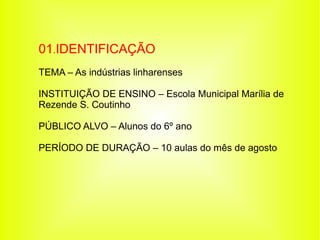 01.IDENTIFICAÇÃO
TEMA – As indústrias linharenses

INSTITUIÇÃO DE ENSINO – Escola Municipal Marília de
Rezende S. Coutinho

PÚBLICO ALVO – Alunos do 6º ano

PERÍODO DE DURAÇÃO – 10 aulas do mês de agosto
 