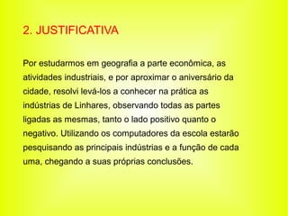 2. JUSTIFICATIVA

Por estudarmos em geografia a parte econômica, as
atividades industriais, e por aproximar o aniversário da
cidade, resolvi levá-los a conhecer na prática as
indústrias de Linhares, observando todas as partes
ligadas as mesmas, tanto o lado positivo quanto o
negativo. Utilizando os computadores da escola estarão
pesquisando as principais indústrias e a função de cada
uma, chegando a suas próprias conclusões.
 