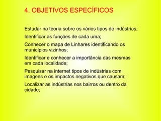 4. OBJETIVOS ESPECÍFICOS

Estudar na teoria sobre os vários tipos de indústrias;
Identificar as funções de cada uma;
Conhecer o mapa de Linhares identificando os
municípios vizinhos;
Identificar e conhecer a importância das mesmas
em cada localidade;
Pesquisar na internet tipos de indústrias com
imagens e os impactos negativos que causam;
Localizar as indústrias nos bairros ou dentro da
cidade;
 