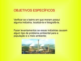 OBJETIVOS ESPECÍFICOS

Verificar se o bairro em que moram possui
alguma indústria, localizá-la e fotografá-la.


Fazer levantamentos se essas indústrias causam
algum tipo de problema ambiental para a
população e o meio ambiente;
 