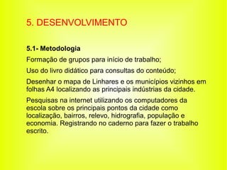 5. DESENVOLVIMENTO

5.1- Metodologia
Formação de grupos para início de trabalho;
Uso do livro didático para consultas do conteúdo;
Desenhar o mapa de Linhares e os municípios vizinhos em
folhas A4 localizando as principais indústrias da cidade.
Pesquisas na internet utilizando os computadores da
escola sobre os principais pontos da cidade como
localização, bairros, relevo, hidrografia, população e
economia. Registrando no caderno para fazer o trabalho
escrito.
 
