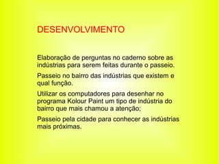 DESENVOLVIMENTO


Elaboração de perguntas no caderno sobre as
indústrias para serem feitas durante o passeio.
Passeio no bairro das indústrias que existem e
qual função.
Utilizar os computadores para desenhar no
programa Kolour Paint um tipo de indústria do
bairro que mais chamou a atenção;
Passeio pela cidade para conhecer as indústrias
mais próximas.
 