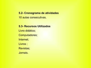 5.2- Cronograma de atividades
10 aulas consecutivas.


5.3- Recursos Utilizados
Livro didático;
Computadores;
Internet;
Livros ;
Revistas;
Jornais.
 