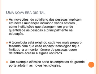 UMA NOVA ERA DIGITAL
   As inovações do cotidiano das pessoas implicam
    em novas mudanças incluindo vários setores ,
    como instituições que abrangem em grande
    quantidade as pessoas e principalmente na
    educação.

   A tecnologia está exigindo cada vez mais preparo,
    fazendo com que esse espaço tecnológico fique
    limitado a um certo número de pessoas quem
    detenham acesso à alguns recursos.

   Um exemplo clássico seria as empresas de grande
    porte adotam as novas tecnologias.
 