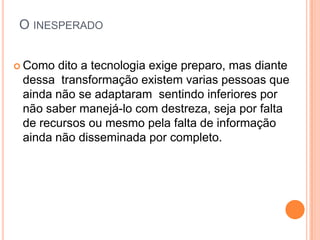 O INESPERADO


 Como dito a tecnologia exige preparo, mas diante
 dessa transformação existem varias pessoas que
 ainda não se adaptaram sentindo inferiores por
 não saber manejá-lo com destreza, seja por falta
 de recursos ou mesmo pela falta de informação
 ainda não disseminada por completo.
 