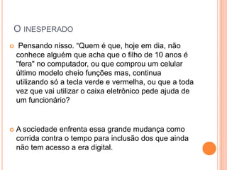 O INESPERADO
    Pensando nisso. “Quem é que, hoje em dia, não
    conhece alguém que acha que o filho de 10 anos é
    "fera" no computador, ou que comprou um celular
    último modelo cheio funções mas, continua
    utilizando só a tecla verde e vermelha, ou que a toda
    vez que vai utilizar o caixa eletrônico pede ajuda de
    um funcionário?


   A sociedade enfrenta essa grande mudança como
    corrida contra o tempo para inclusão dos que ainda
    não tem acesso a era digital.
 
