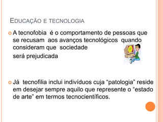 EDUCAÇÃO E TECNOLOGIA
A tecnofobia é o comportamento de pessoas que
 se recusam aos avanços tecnológicos quando
 consideram que sociedade
 será prejudicada



 Játecnofilia inclui indivíduos cuja “patologia” reside
 em desejar sempre aquilo que represente o “estado
 de arte” em termos tecnocientíficos.
 
