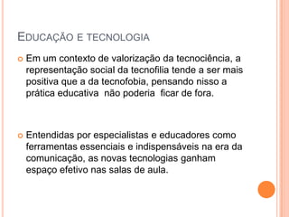 EDUCAÇÃO E TECNOLOGIA
   Em um contexto de valorização da tecnociência, a
    representação social da tecnofilia tende a ser mais
    positiva que a da tecnofobia, pensando nisso a
    prática educativa não poderia ficar de fora.



   Entendidas por especialistas e educadores como
    ferramentas essenciais e indispensáveis na era da
    comunicação, as novas tecnologias ganham
    espaço efetivo nas salas de aula.
 
