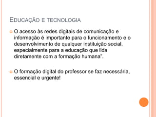 EDUCAÇÃO E TECNOLOGIA
   O acesso às redes digitais de comunicação e
    informação é importante para o funcionamento e o
    desenvolvimento de qualquer instituição social,
    especialmente para a educação que lida
    diretamente com a formação humana”.

   O formação digital do professor se faz necessária,
    essencial e urgente!
 
