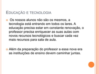 EDUCAÇÃO E TECNOLOGIA
    Os nossos alunos não são os mesmos, a
    tecnologia está entrando em todos os lares. A
    educação precisa estar em constante renovação, o
    professor precisa enriquecer as suas aulas com
    novos recursos tecnológicos e buscar cada vez
    mais recursos para sala de aula.

   Além da preparação do professor a essa nova era
    as instituições de ensino devem caminhar juntas.
 