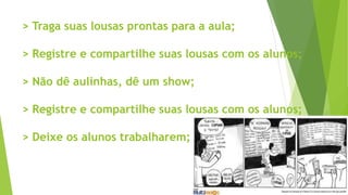 > Traga suas lousas prontas para a aula;
> Registre e compartilhe suas lousas com os alunos;
> Não dê aulinhas, dê um show;
> Registre e compartilhe suas lousas com os alunos;
> Deixe os alunos trabalharem;
 