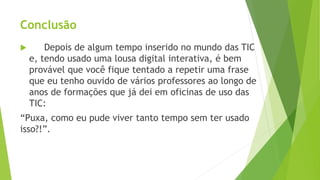 Conclusão
 Depois de algum tempo inserido no mundo das TIC
e, tendo usado uma lousa digital interativa, é bem
provável que você fique tentado a repetir uma frase
que eu tenho ouvido de vários professores ao longo de
anos de formações que já dei em oficinas de uso das
TIC:
“Puxa, como eu pude viver tanto tempo sem ter usado
isso?!”.
 