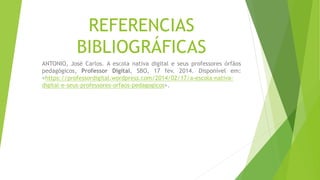 REFERENCIAS
BIBLIOGRÁFICAS
ANTONIO, José Carlos. A escola nativa digital e seus professores órfãos
pedagógicos, Professor Digital, SBO, 17 fev. 2014. Disponível em:
<https://professordigital.wordpress.com/2014/02/17/a-escola-nativa-
digital-e-seus-professores-orfaos-pedagogicos>.
 