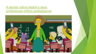 A escola nativa digital e seus
professores órfãos pedagógicos
 