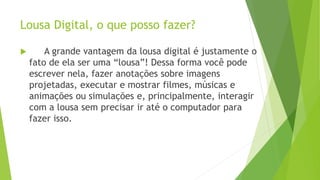 Lousa Digital, o que posso fazer?
 A grande vantagem da lousa digital é justamente o
fato de ela ser uma “lousa”! Dessa forma você pode
escrever nela, fazer anotações sobre imagens
projetadas, executar e mostrar filmes, músicas e
animações ou simulações e, principalmente, interagir
com a lousa sem precisar ir até o computador para
fazer isso.
 