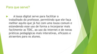 Para que serve?
 A lousa digital serve para facilitar o
trabalhado do professor, permitindo que ele faça
melhor aquilo que já faz com uma lousa comum e
estendendo esse uso de forma a incorporar mais
facilmente as TDIC, ao uso da internet e de novas
práticas pedagógicas mais interativas, eficazes e
atraentes para os alunos.
 