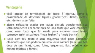 Vantagens
 você dispõe de ferramentas de apoio à escrita, como a
possibilidade de desenhar figuras geométricas, linhas, setas,
etc. de forma perfeita;
 alguns softwares usados em lousas digitais transformam sua
letra manuscrita em caracteres de uma fonte que você escolher,
como essa fonte que foi usada para escrever esse texto,
tornando assim a sua letra “mais legível” e “mais bonita”;
 junto com seu texto e seus esquemas você pode adicionar
elementos que não poderia em uma lousa comum (sem uma boa
dose de sacrifício), como fotos, esquemas, ilustrações e até
mesmo músicas e filmes;
 