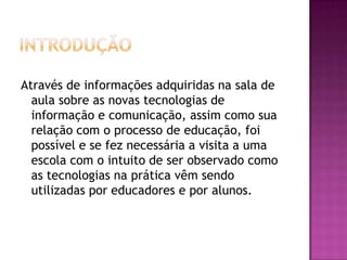 introduçãoAtravés de informações adquiridas na sala de aula sobre as novas tecnologias de informação e comunicação, assim como sua relação com o processo de educação, foi possível e se fez necessária a visita a uma escola com o intuito de ser observado como as tecnologias na prática vêm sendo utilizadas por educadores e por alunos.