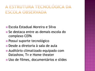 A estrutura tecnológica da escola observadaEscola Estadual Moreira e SilvaSe destaca entre as demais escola do complexo CEPAPossui suporte tecnológicoDesde a diretoria à sala de aulaAuditório climatizado equipado com Datashow, Tv e Home theaterUso de filmes, documentários e slides