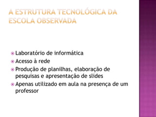 A estrutura tecnológica da escola observadaLaboratório de informáticaAcesso à rede Produção de planilhas, elaboração de pesquisas e apresentação de slidesApenas utilizado em aula na presença de um professor