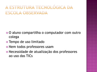 A estrutura tecnológica da escola observadaO aluno compartilha o computador com outro colegaTempo de uso limitadoNem todos professores usamNecessidade de atualização dos professores ao uso das TICs