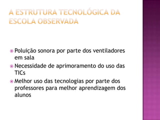 A estrutura tecnológica da escola observadaPoluição sonora por parte dos ventiladores em salaNecessidade de aprimoramento do uso das TICsMelhor uso das tecnologias por parte dos professores para melhor aprendizagem dos alunos