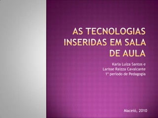 As tecnologias inseridas em sala de aula Karla Luíza Santos e  Larisse Raizza Cavalcante 1º período de Pedagogia Maceió, 2010 