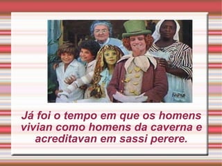 Já foi o tempo em que os homens vivian como homens da caverna e acreditavan em sassi perere. 