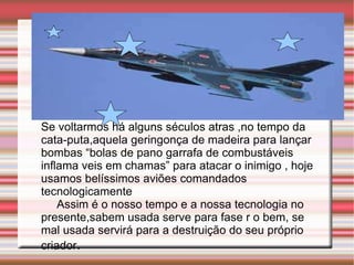 Se voltarmos há alguns séculos atras ,no tempo da cata-puta,aquela geringonça de madeira para lançar bombas “bolas de pano garrafa de combustáveis inflama veis em chamas” para atacar o inimigo , hoje usamos belíssimos aviões comandados tecnologicamente Assim é o nosso tempo e a nossa tecnologia no presente,sabem usada serve para fase r o bem, se mal usada servirá para a destruição do seu próprio criador .  