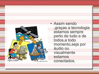 Assim sendo ,graças a tecnologia estamos sempre perto de tudo e de todos,a todo momento,seja por áudio ou  visualmente estamos conectados.  