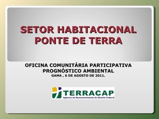 SETOR HABITACIONAL PONTE DE TERRA     OFICINA COMUNITÁRIA PARTICIPATIVA PROGNÓSTICO AMBIENTAL GAMA , 6 DE AGOSTO DE 2011. 