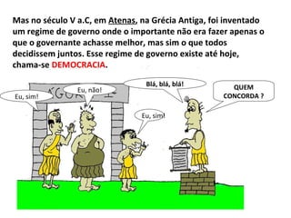 Mas no século V a.C, em  Atenas , na Grécia Antiga, foi inventado um regime de governo onde o importante não era fazer apenas o que o governante achasse melhor, mas sim o que todos decidissem juntos. Esse regime de governo existe até hoje, chama-se  DEMOCRACIA .  QUEM CONCORDA ? Blá, blá, blá! Eu, sim! Eu, sim! Eu, não! 