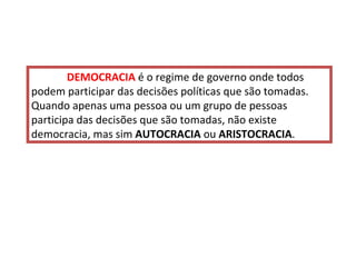 DEMOCRACIA  é o regime de governo onde todos podem participar das decisões políticas que são tomadas.  Quando apenas uma pessoa ou um grupo de pessoas participa das decisões que são tomadas, não existe democracia, mas sim  AUTOCRACIA  ou  ARISTOCRACIA . 