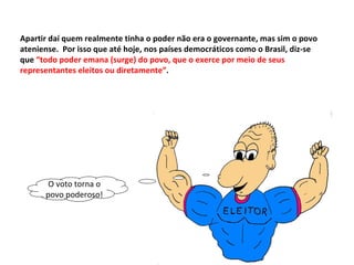 Apartir daí quem realmente tinha o poder não era o governante, mas sim o povo ateniense.  Por isso que até hoje, nos países democráticos como o Brasil, diz-se que  “todo poder emana (surge) do povo, que o exerce por meio de seus representantes eleitos ou diretamente” . O voto torna o povo poderoso! 