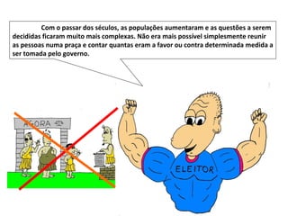 Com o passar dos séculos, as populações aumentaram e as questões a serem decididas ficaram muito mais complexas. Não era mais possível simplesmente reunir as pessoas numa praça e contar quantas eram a favor ou contra determinada medida a ser tomada pelo governo.  