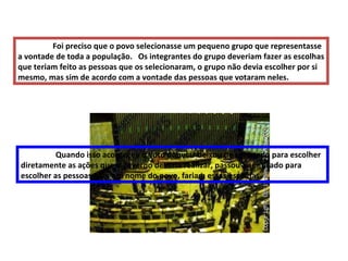 Foi preciso que o povo selecionasse um pequeno grupo que representasse a vontade de toda a população.  Os integrantes do grupo deveriam fazer as escolhas que teriam feito as pessoas que os selecionaram, o grupo não devia escolher por si mesmo, mas sim de acordo com a vontade das pessoas que votaram neles. Quando isso aconteceu o voto popular deixou de ser usado para escolher diretamente as ações que o governo deveria realizar, passou a ser usado para escolher as pessoas que, em nome do povo, fariam essas escolhas . 