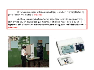 O voto passou a ser utilizado para eleger (escolher) representantes do povo. Foram inventadas as  eleições .  Até hoje, na maioria absoluta das sociedades, é assim que acontece:  com o voto elegemos pessoas que fazem escolhas em nosso nome, que nos representam.   Essas escolhas devem servir para assegurar cada vez mais a nossa  cidadania .   