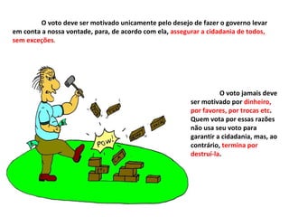 O voto deve ser motivado unicamente pelo desejo de fazer o governo levar em conta a nossa vontade, para, de acordo com ela,  assegurar a cidadania de todos, sem exceções . O voto jamais deve ser motivado por  dinheiro, por favores, por trocas etc . Quem vota por essas razões não usa seu voto para garantir a cidadania, mas, ao contrário,  termina por destruí-la . 