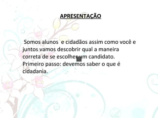 APRESENTAÇÃO Somos alunos  e cidadãos assim como você e juntos vamos descobrir qual a maneira correta de se escolher um candidato. Primeiro passo: devemos saber o que é cidadania. 